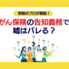 がん保険の告知義務とは？嘘はばれる？保険のプロがわかりやすく解説